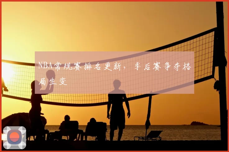 NBA常规赛排名更新，季后赛争夺格局生变