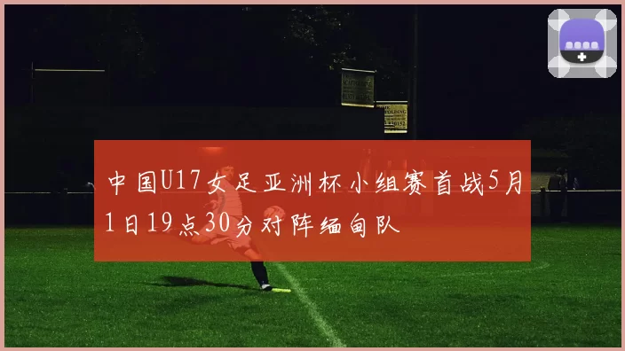中国U17女足亚洲杯小组赛首战5月1日19点30分对阵缅甸队