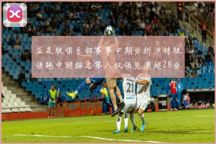 亚足联俱乐部赛事中期分析沙特联领跑中超排名第八仅领先澳超28分