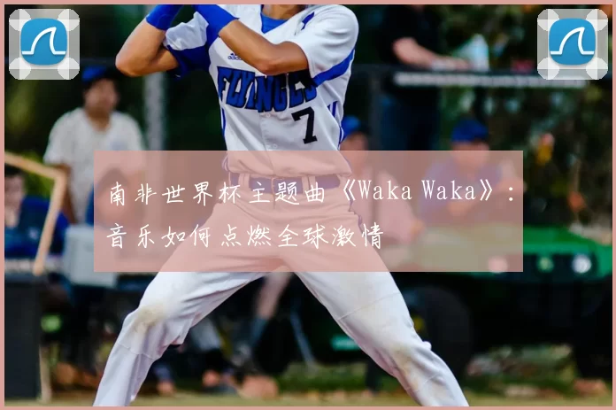 南非世界杯主题曲《Waka Waka》：音乐如何点燃全球激情