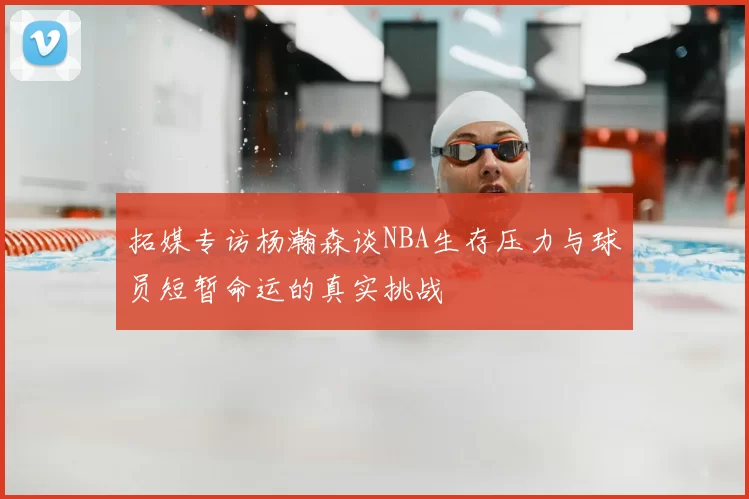拓媒专访杨瀚森谈NBA生存压力与球员短暂命运的真实挑战