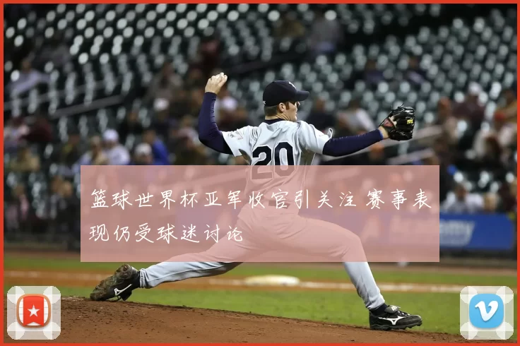 篮球世界杯亚军收官引关注 赛事表现仍受球迷讨论