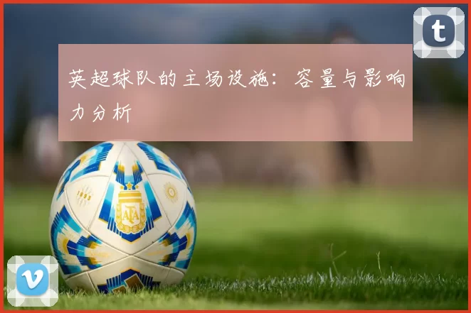 英超球队的主场设施：容量与影响力分析