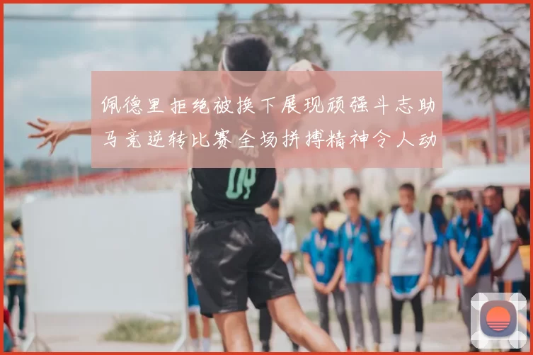 佩德里拒绝被换下展现顽强斗志助马竞逆转比赛全场拼搏精神令人动容