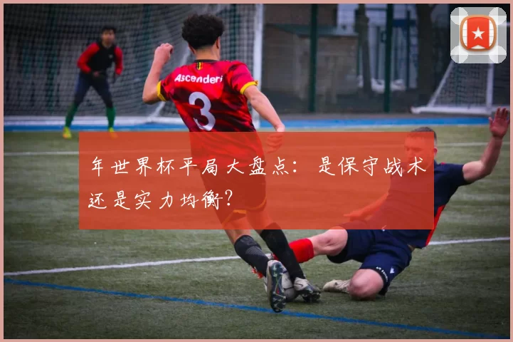 年世界杯平局大盘点：是保守战术还是实力均衡？