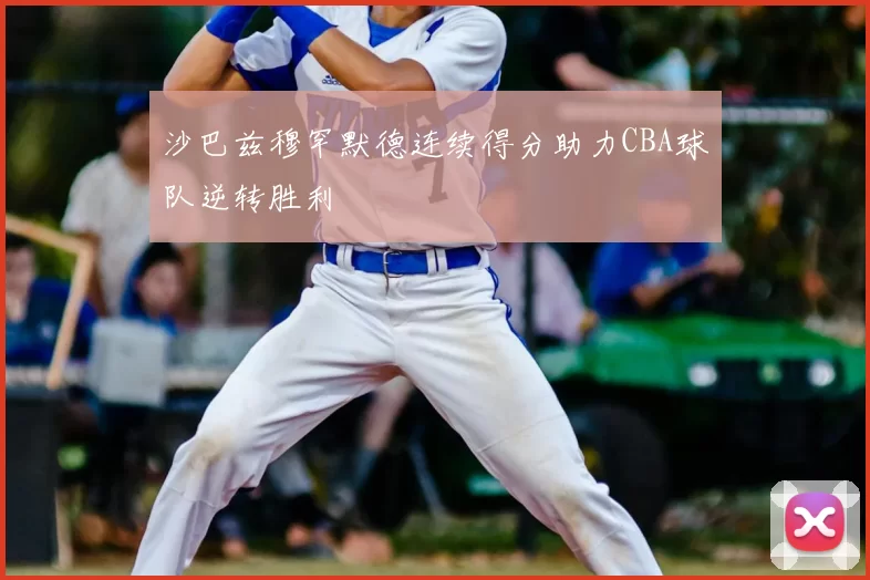 沙巴兹穆罕默德连续得分助力CBA球队逆转胜利