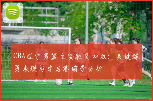 CBA辽宁男篮主场胜负回放：关键球员表现与季后赛前景分析