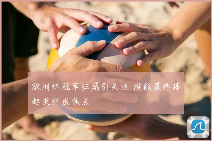 欧洲杯冠军归属引关注 谁能最终捧起奖杯成焦点