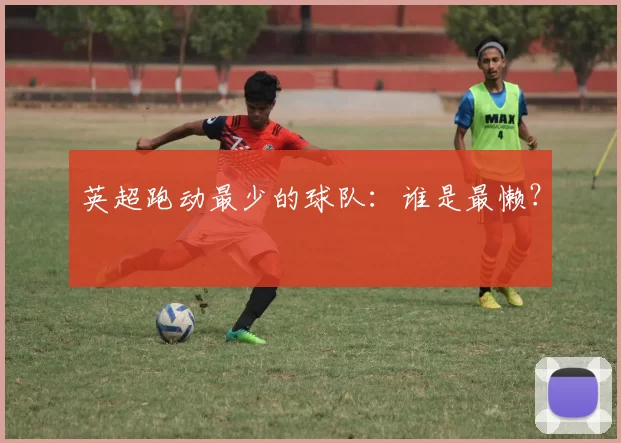 英超跑动最少的球队：谁是最懒？