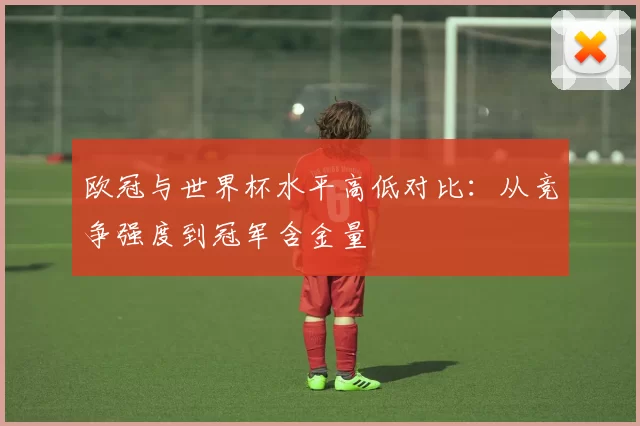 欧冠与世界杯水平高低对比：从竞争强度到冠军含金量