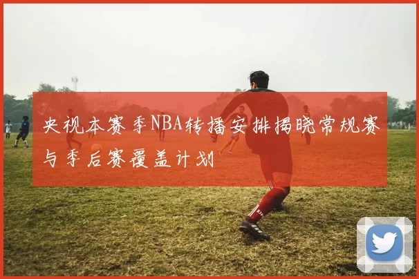央视本赛季NBA转播安排揭晓常规赛与季后赛覆盖计划