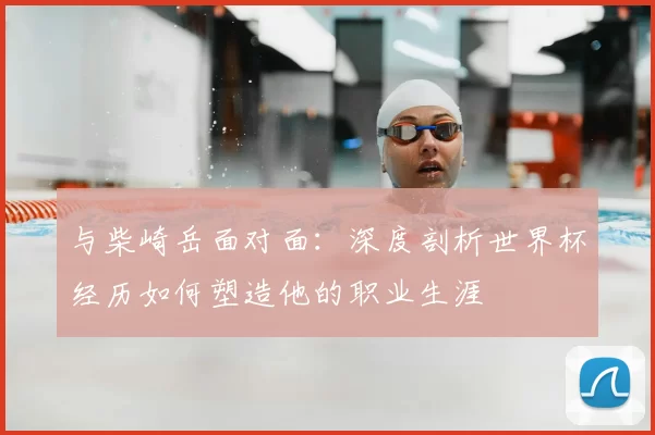 与柴崎岳面对面：深度剖析世界杯经历如何塑造他的职业生涯