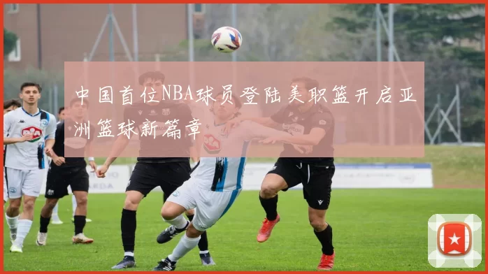 中国首位NBA球员登陆美职篮开启亚洲篮球新篇章