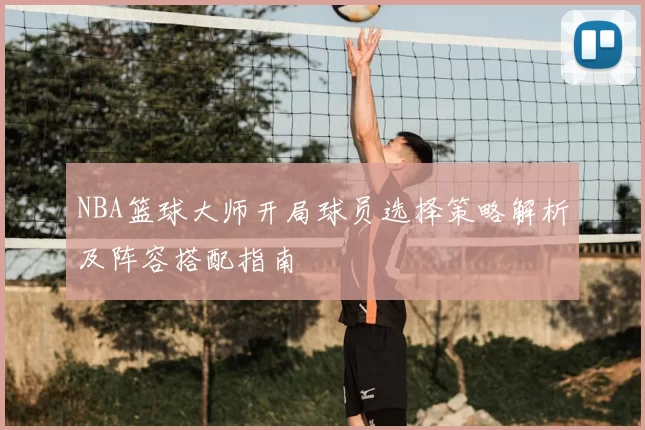 NBA篮球大师开局球员选择策略解析及阵容搭配指南