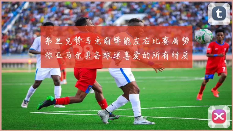 弗里克赞马竞前锋能左右比赛局势称亚马尔具备球迷喜爱的所有特质