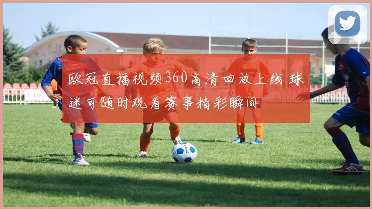 欧冠直播视频360高清回放上线 球迷可随时观看赛事精彩瞬间