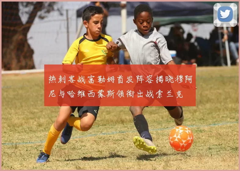 热刺客战富勒姆首发阵容揭晓穆阿尼与哈维西蒙斯领衔出战索兰克
