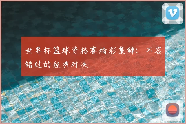 世界杯篮球资格赛精彩集锦:不容错过的经典对决