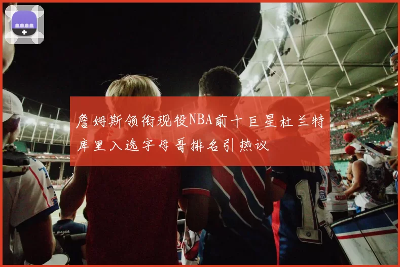 詹姆斯领衔现役NBA前十巨星杜兰特库里入选字母哥排名引热议