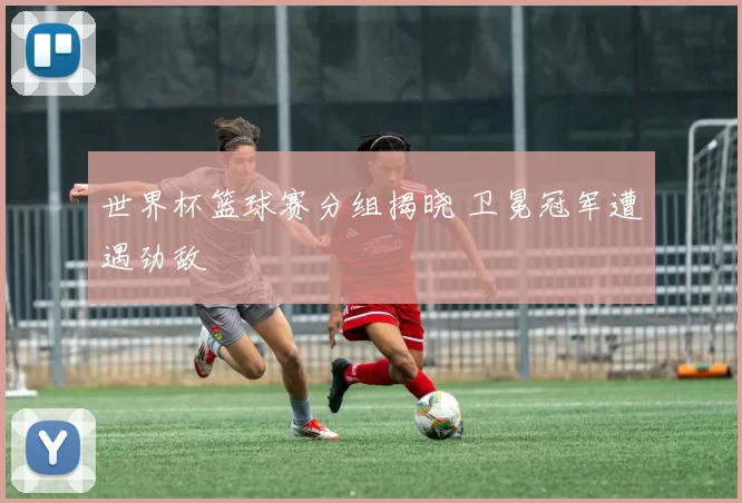 世界杯篮球赛分组揭晓 卫冕冠军遭遇劲敌