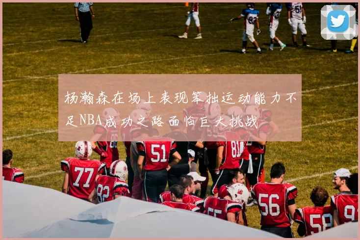 杨瀚森在场上表现笨拙运动能力不足NBA成功之路面临巨大挑战