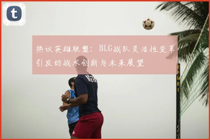 热议英雄联盟：BLG战队灵活性变革引发的战术创新与未来展望