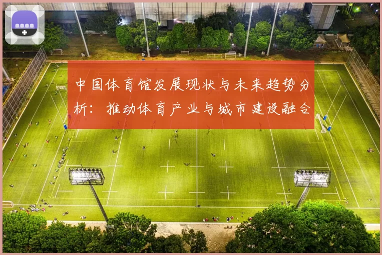 中国体育馆发展现状与未来趋势分析：推动体育产业与城市建设融合发展
