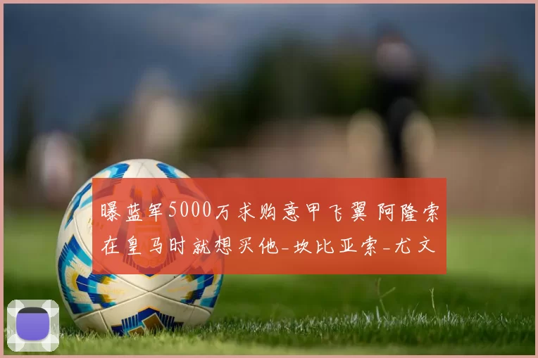 曝蓝军5000万求购意甲飞翼 阿隆索在皇马时就想买他_坎比亚索_尤文边_切尔西