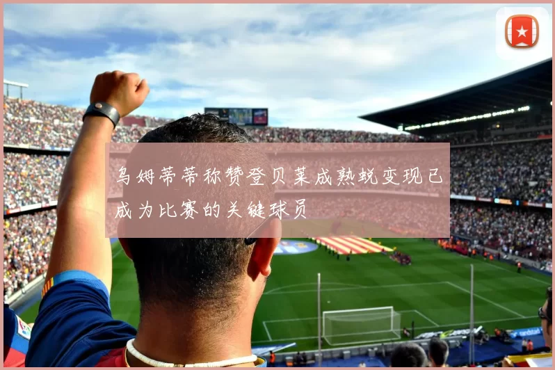 乌姆蒂蒂称赞登贝莱成熟蜕变现已成为比赛的关键球员