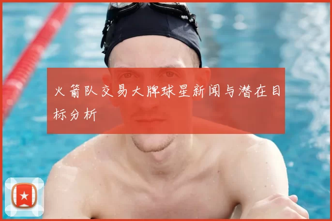 火箭队交易大牌球星新闻与潜在目标分析