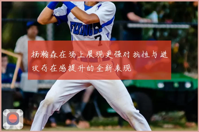 杨瀚森在场上展现更强对抗性与进攻存在感提升的全新表现
