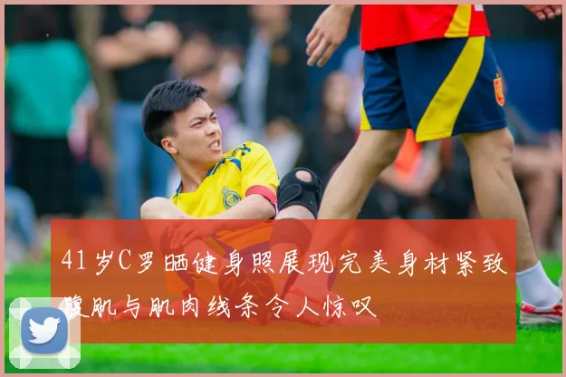 41岁C罗晒健身照展现完美身材紧致腹肌与肌肉线条令人惊叹