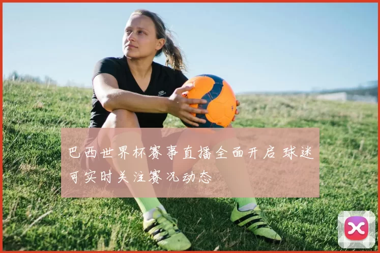 巴西世界杯赛事直播全面开启 球迷可实时关注赛况动态