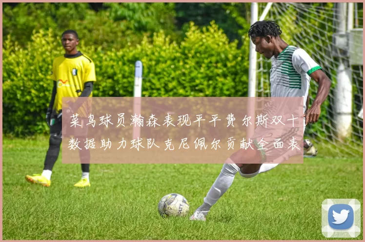 菜鸟球员瀚森表现平平费尔斯双十数据助力球队克尼佩尔贡献全面表现