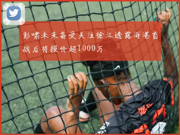 彭啸未来备受关注徐江透露海港首战后将报价超1000万